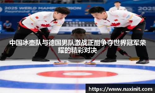 中国冰壶队与德国男队激战正酣争夺世界冠军荣耀的精彩对决