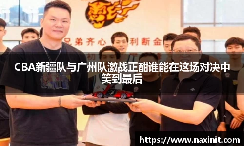CBA新疆队与广州队激战正酣谁能在这场对决中笑到最后