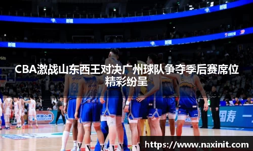 CBA激战山东西王对决广州球队争夺季后赛席位精彩纷呈